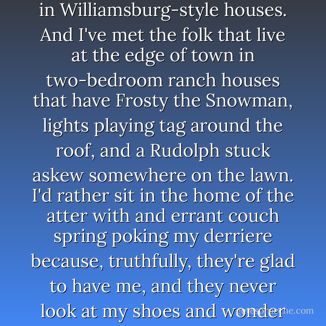 I've met the folk that have the perfect garlands and sprays and wreaths, the folk that live in Williamsburg-style houses. And I've met the folk that live at the edge of town in two-bedroom ranch houses that have Frosty the Snowman, lights playing tag around the roof, and a Rudolph stuck askew somewhere on the lawn. I'd rather sit in the home of the atter with and errant couch spring poking my derriere because, truthfully, they're glad to have me, and they never look at my shoes and wonder where I'd been before I got there.  - Lisa Samson