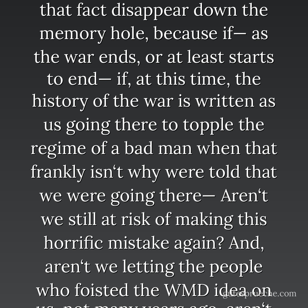Ridding Iraq of weapons of mass destruction. That was the whole idea, right? That‘s why we went. I am reluctant to let that fact disappear down the memory hole, because if— as the war ends, or at least starts to end— if, at this time, the history of the war is written as us going there to topple the regime of a bad man when that frankly isn‘t why were told that we were going there— Aren‘t we still at risk of making this horrific mistake again? And, aren‘t we letting the people who foisted the WMD idea on us, not many years ago, aren‘t we sort of letting them get away with it? - Rachel Maddow