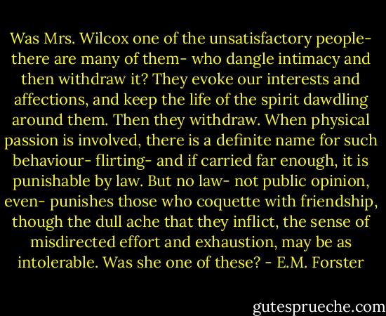 Was Mrs. Wilcox one of the unsatisfactory people- there are many of them- who dangle intimacy and then withdraw it? They evoke our interests and affections, and keep the life of the spirit dawdling around them. Then they withdraw. When physical passion is involved, there is a definite name for such behaviour- flirting- and if carried far enough, it is punishable by law. But no law- not public opinion, even- punishes those who coquette with friendship, though the dull ache that they inflict, the sense of misdirected effort and exhaustion, may be as intolerable. Was she one of these? - E.M. Forster