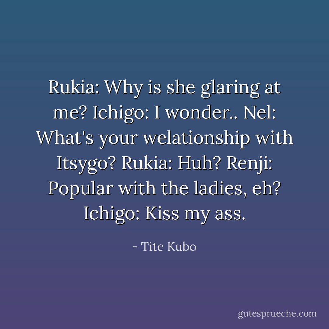 Rukia: Why is she glaring at me?<br />Ichigo: I wonder..<br />Nel: What's your welationship with Itsygo?<br />Rukia: Huh?<br />Renji: Popular with the ladies, eh?<br />Ichigo: Kiss my ass. - Tite Kubo