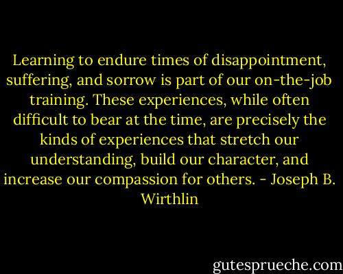 Learning to endure times of disappointment, suffering, and sorrow is part of our on-the-job training. These experiences, while often difficult to bear at the time, are precisely the kinds of experiences that stretch our understanding, build our character, and increase our compassion for others. - Joseph B. Wirthlin