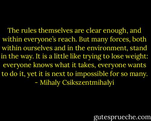 The rules themselves are clear enough, and within everyone’s reach. But many forces, both within ourselves and in the environment, stand in the way. It is a little like trying to lose weight: everyone knows what it takes, everyone wants to do it, yet it is next to impossible for so many. - Mihaly Csikszentmihalyi
