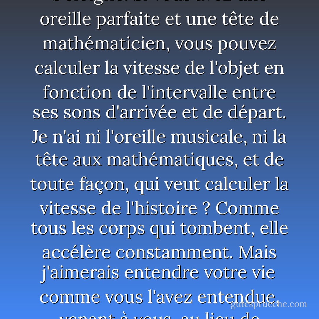 Si Henry Adams, que vous avez un peu connu, a pu faire une théorie de l'histoire en appliquant la deuxième loi de la thermodynamique aux affaires humaines, je devrais avoir le droit d'en fonder une sur l'angle de repos, et je peux encore le faire. Une autre loi physique me taquine également : l'effet Doppler. Le son d'une chose qui vient vers vous - un train, par exemple, ou l'avenir - est plus aigu que le son de la même chose qui s'éloigne. Si vous avez une oreille parfaite et une tête de mathématicien, vous pouvez calculer la vitesse de l'objet en fonction de l'intervalle entre ses sons d'arrivée et de départ. Je n'ai ni l'oreille musicale, ni la tête aux mathématiques, et de toute façon, qui veut calculer la vitesse de l'histoire ? Comme tous les corps qui tombent, elle accélère constamment. Mais j'aimerais entendre votre vie comme vous l'avez entendue, venant à vous, au lieu de l'entendre comme je l'entends, un son sobre d'attentes réduites, de désirs émoussés, d'espoirs différés ou abandonnés, de chances perdues, de défaites acceptées, de chagrins supportés. Je ne trouve pas votre vie inintéressante, comme le fait Rodman. J'aimerais l'entendre telle qu'elle s'est déroulée pendant qu'elle passait. N'ayant pas d'avenir propre, pourquoi n'attendrais-je pas le vôtre ? - Wallace Stegner