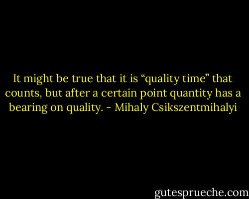 It might be true that it is “quality time” that counts, but after a certain point quantity has a bearing on quality. - Mihaly Csikszentmihalyi