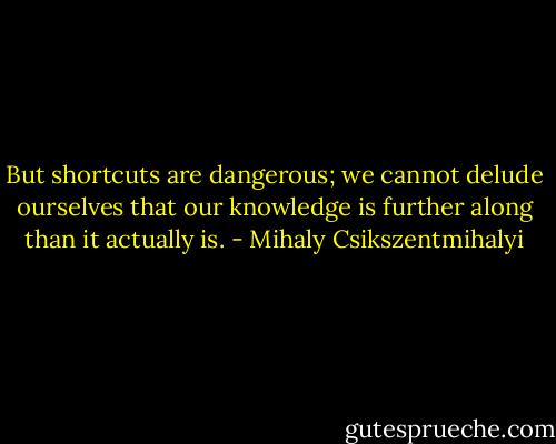 But shortcuts are dangerous; we cannot delude ourselves that our knowledge is further along than it actually is. - Mihaly Csikszentmihalyi