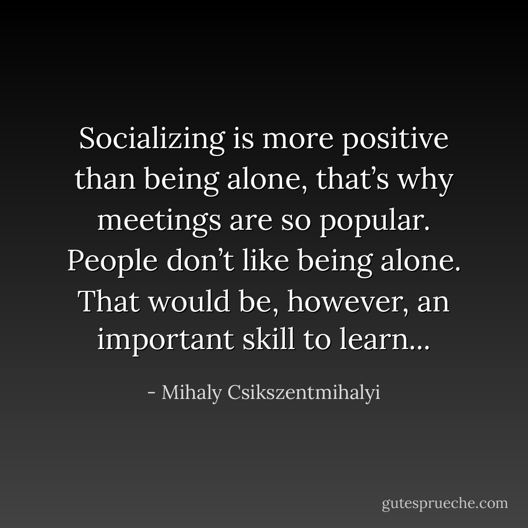 Socializing is more positive than being alone, that’s why meetings are so popular. People don’t like being alone. That would be, however, an important skill to learn... - Mihaly Csikszentmihalyi