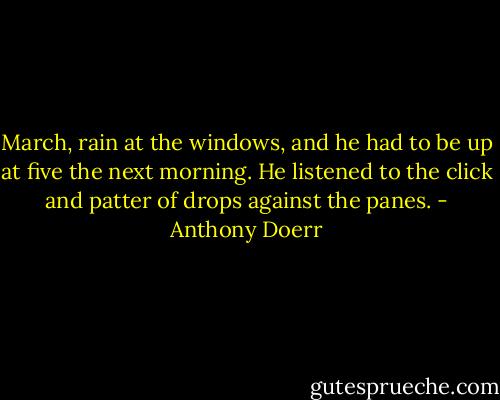March, rain at the windows, and he had to be up at five the next morning. He listened to the click and patter of drops against the panes. - Anthony Doerr