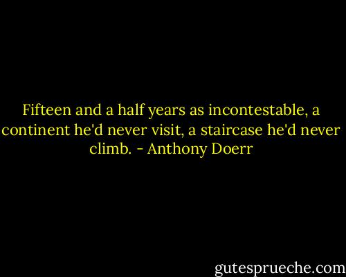 Fifteen and a half years as incontestable, a continent he'd never visit, a staircase he'd never climb. - Anthony Doerr