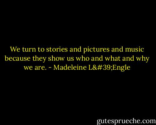We turn to stories and pictures and music because they show us who and what and why we are. - Madeleine L'Engle