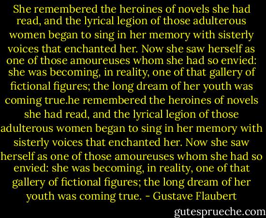 She remembered the heroines of novels she had read, and the lyrical legion of those adulterous women began to sing in her memory with sisterly voices that enchanted her. Now she saw herself as one of those amoureuses whom she had so envied: she was becoming, in reality, one of that gallery of fictional figures; the long dream of her youth was coming true.he remembered the heroines of novels she had read, and the lyrical legion of those adulterous women began to sing in her memory with sisterly voices that enchanted her. Now she saw herself as one of those amoureuses whom she had so envied: she was becoming, in reality, one of that gallery of fictional figures; the long dream of her youth was coming true. - Gustave Flaubert