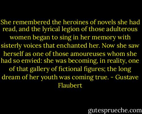 She remembered the heroines of novels she had read, and the lyrical legion of those adulterous women began to sing in her memory with sisterly voices that enchanted her. Now she saw herself as one of those amoureuses whom she had so envied: she was becoming, in reality, one of that gallery of fictional figures; the long dream of her youth was coming true. - Gustave Flaubert