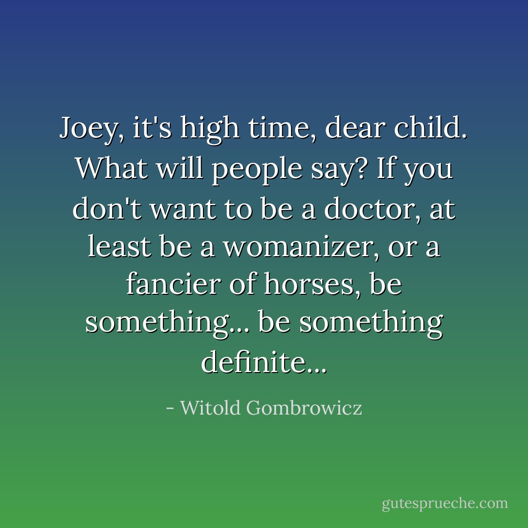 Joey, it's high time, dear child. What will people say? If you don't want to be a doctor, at least be a womanizer, or a fancier of horses, be something... be something definite... - Witold Gombrowicz