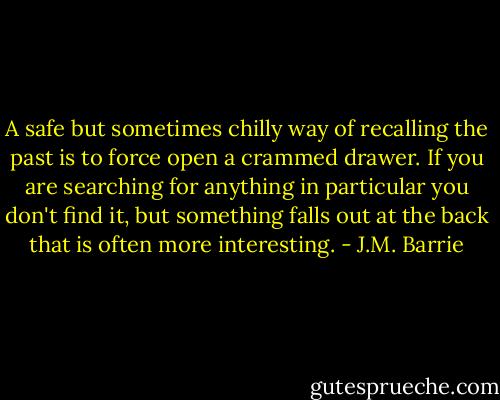 A safe but sometimes chilly way of recalling the past is to force open a crammed drawer. If you are searching for anything in particular you don't find it, but something falls out at the back that is often more interesting. - J.M. Barrie