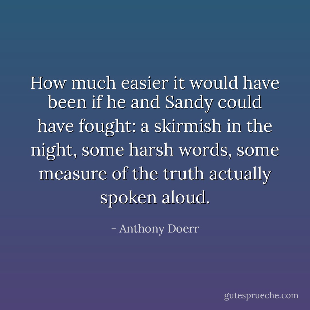 How much easier it would have been if he and Sandy could have fought: a skirmish in the night, some harsh words, some measure of the truth actually spoken aloud. - Anthony Doerr