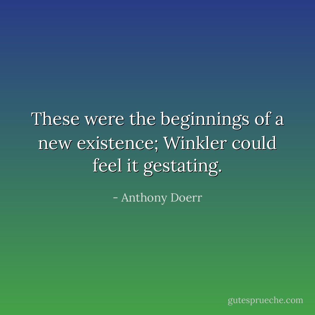 These were the beginnings of a new existence; Winkler could feel it gestating. - Anthony Doerr
