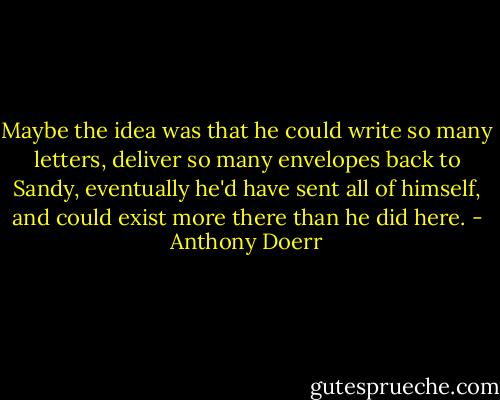 Maybe the idea was that he could write so many letters, deliver so many envelopes back to Sandy, eventually he'd have sent all of himself, and could exist more there than he did here. - Anthony Doerr
