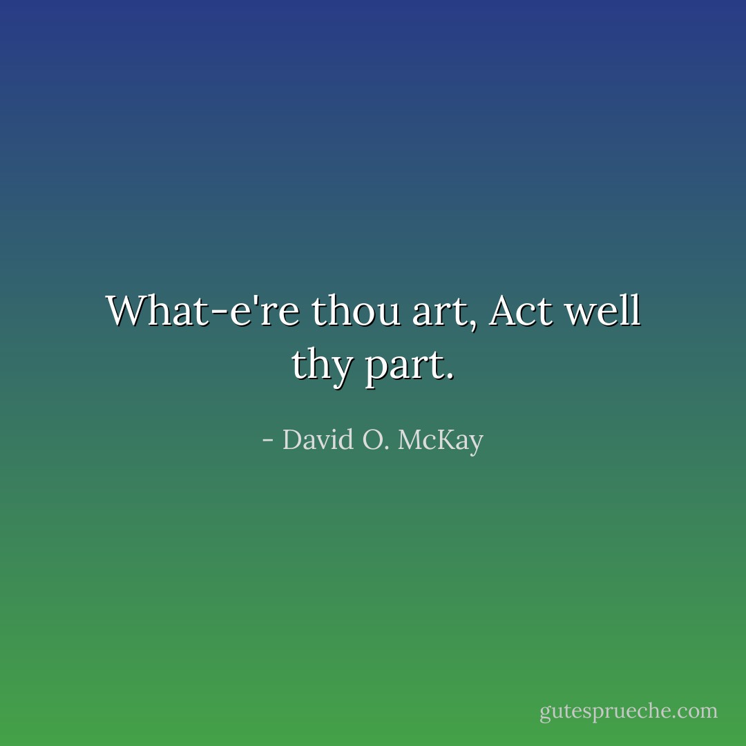 What-e're thou art,<br />Act well thy part. - David O. McKay