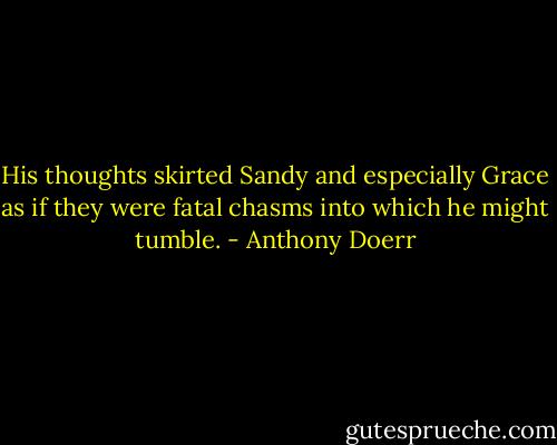 His thoughts skirted Sandy and especially Grace as if they were fatal chasms into which he might tumble. - Anthony Doerr