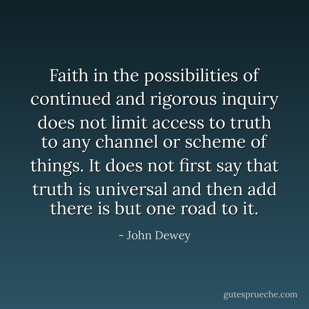 Faith in the possibilities of continued and rigorous inquiry does not limit access to truth to any channel or scheme of things. It does not first say that truth is universal and then add there is but one road to it. - John Dewey