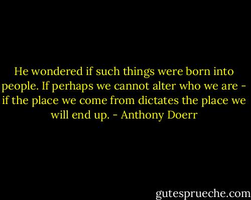 He wondered if such things were born into people. If perhaps we cannot alter who we are - if the place we come from dictates the place we will end up. - Anthony Doerr