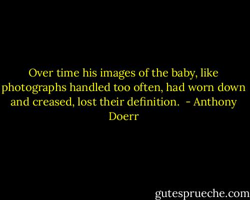 Over time his images of the baby, like photographs handled too often, had worn down and creased, lost their definition.  - Anthony Doerr