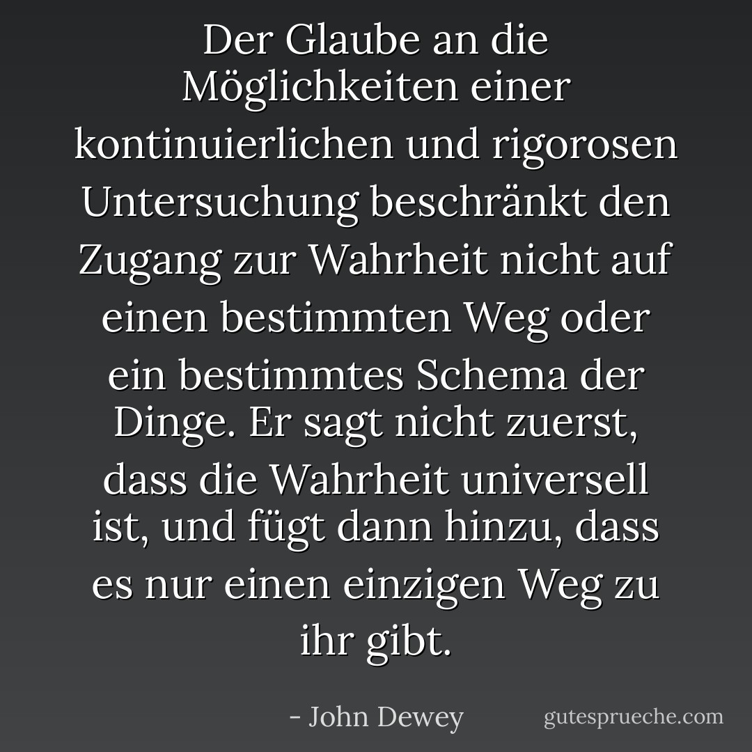 Der Glaube an die Möglichkeiten einer kontinuierlichen und rigorosen Untersuchung beschränkt den Zugang zur Wahrheit nicht auf einen bestimmten Weg oder ein bestimmtes Schema der Dinge. Er sagt nicht zuerst, dass die Wahrheit universell ist, und fügt dann hinzu, dass es nur einen einzigen Weg zu ihr gibt. - John Dewey<