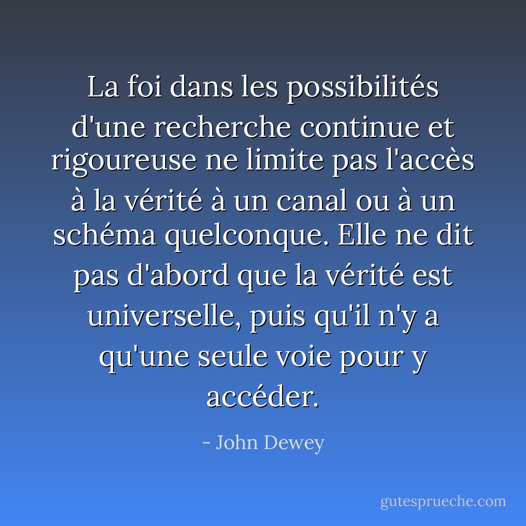 La foi dans les possibilités d'une recherche continue et rigoureuse ne limite pas l'accès à la vérité à un canal ou à un schéma quelconque. Elle ne dit pas d'abord que la vérité est universelle, puis qu'il n'y a qu'une seule voie pour y accéder. - John Dewey