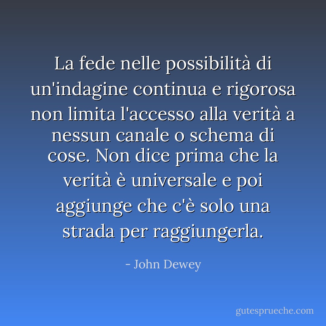 La fede nelle possibilità di un'indagine continua e rigorosa non limita l'accesso alla verità a nessun canale o schema di cose. Non dice prima che la verità è universale e poi aggiunge che c'è solo una strada per raggiungerla. - John Dewey