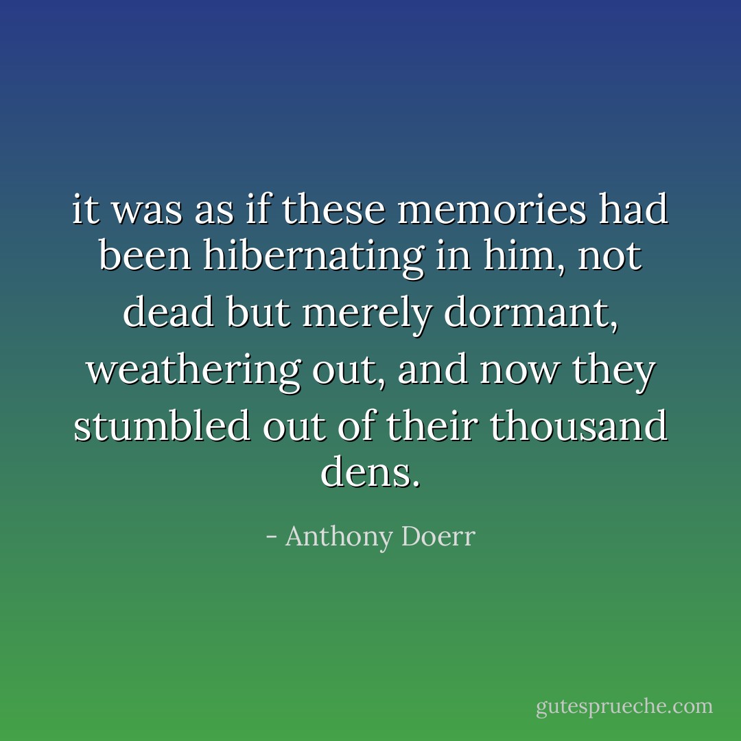 it was as if these memories had been hibernating in him, not dead but merely dormant, weathering out, and now they stumbled out of their thousand dens. - Anthony Doerr