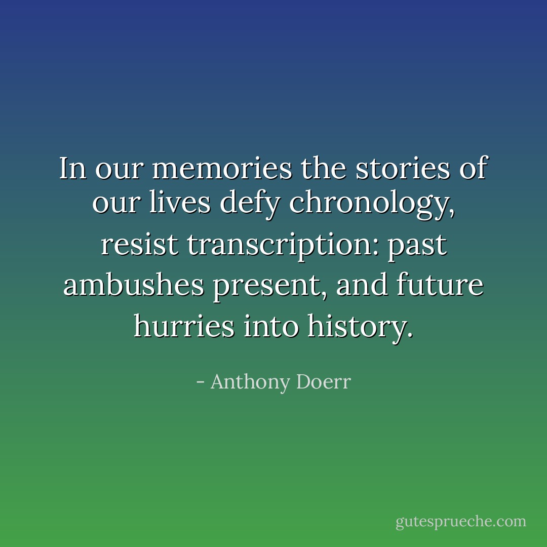 In our memories the stories of our lives defy chronology, resist transcription: past ambushes present, and future hurries into history. - Anthony Doerr