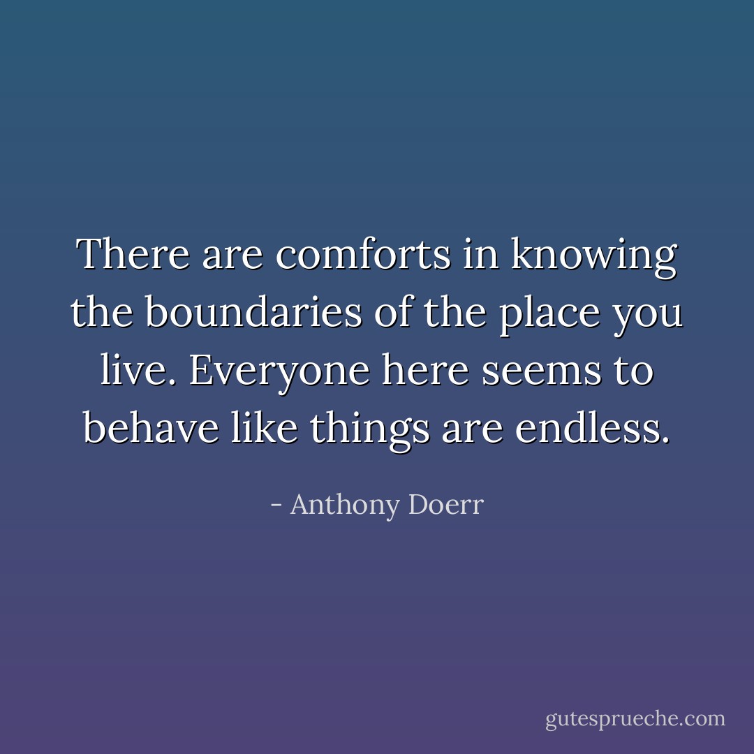 There are comforts in knowing the boundaries of the place you live. Everyone here seems to behave like things are endless. - Anthony Doerr