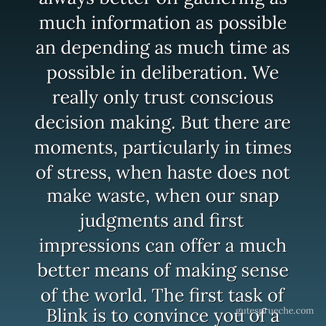 We live in a world that assumes that the quality of a decision is directly related to the time and effort that went into making it...We believe that we are always better off gathering as much information as possible an depending as much time as possible in deliberation. We really only trust conscious decision making. But there are moments, particularly in times of stress, when haste does not make waste, when our snap judgments and first impressions can offer a much better means of making sense of the world. The first task of Blink is to convince you of a simple fact: decisions made very quickly can be every bit as good as decisions made cautiously and deliberately. - Malcolm Gladwell