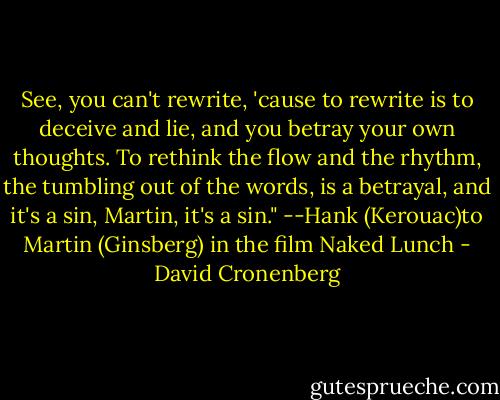 See, you can't rewrite, 'cause to rewrite is to deceive and lie, and you betray your own thoughts. To rethink the flow and the rhythm, the tumbling out of the words, is a betrayal, and it's a sin, Martin, it's a sin."<br />--Hank (Kerouac)to Martin (Ginsberg) in the film Naked Lunch - David Cronenberg