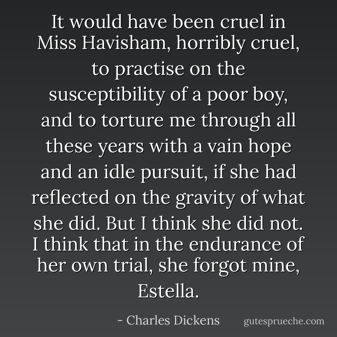 It would have been cruel in Miss Havisham, horribly cruel, to practise on the susceptibility of a poor boy, and to torture me through all these years with a vain hope and an idle pursuit, if she had reflected on the gravity of what she did. But I think she did not. I think that in the endurance of her own trial, she forgot mine, Estella. - Charles Dickens