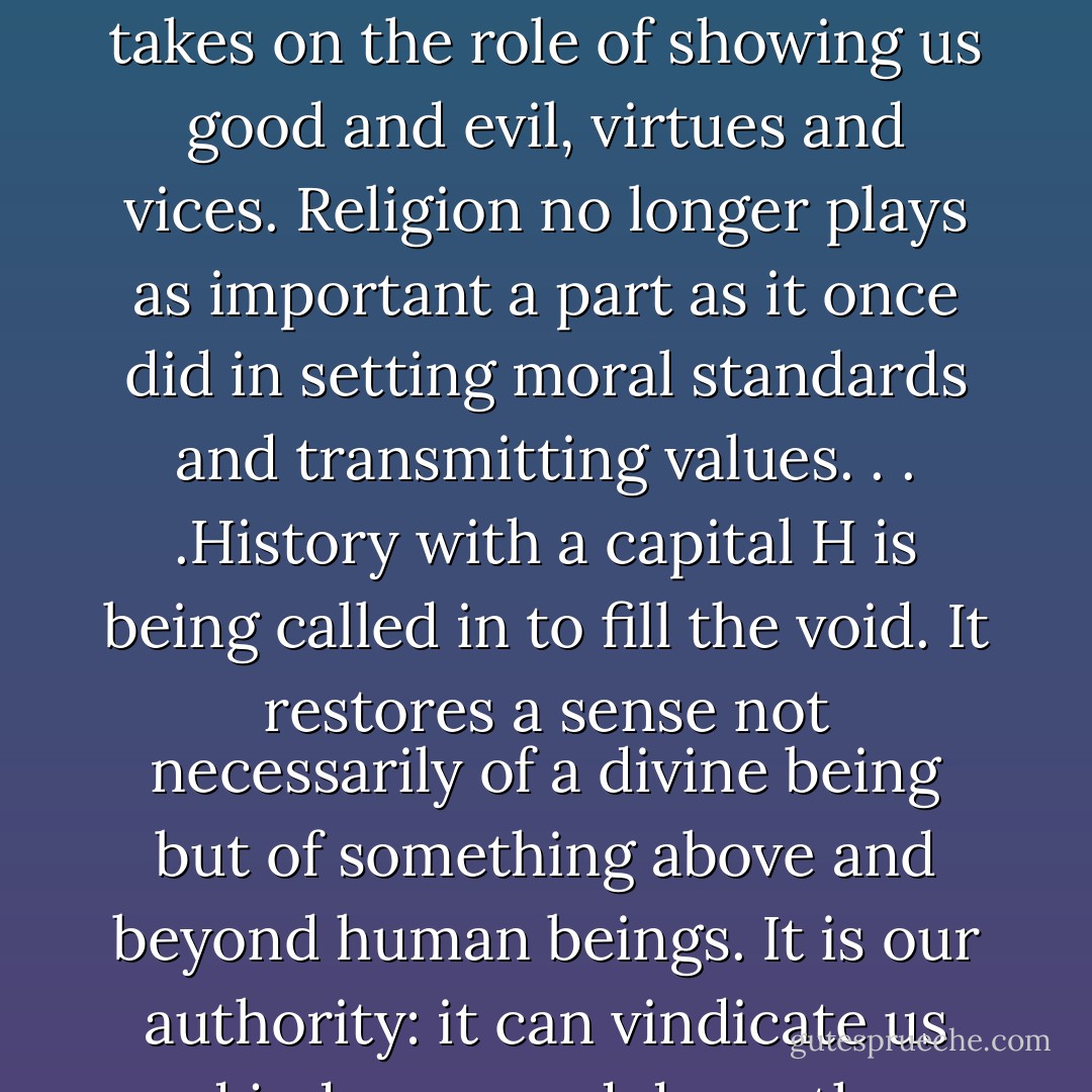 In a secular world, which is what most of us in Europe and North America live in, history takes on the role of showing us good and evil, virtues and vices. Religion no longer plays as important a part as it once did in setting moral standards and transmitting values. . . .History with a capital H is being called in to fill the void. It restores a sense not necessarily of a divine being but of something above and beyond human beings. It is our authority: it can vindicate us and judge us, and damn those who oppose us. - Margaret MacMillan