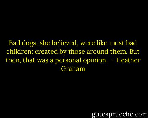 Bad dogs, she believed, were like most bad children: created by those around them. But then, that was a personal opinion.  - Heather Graham
