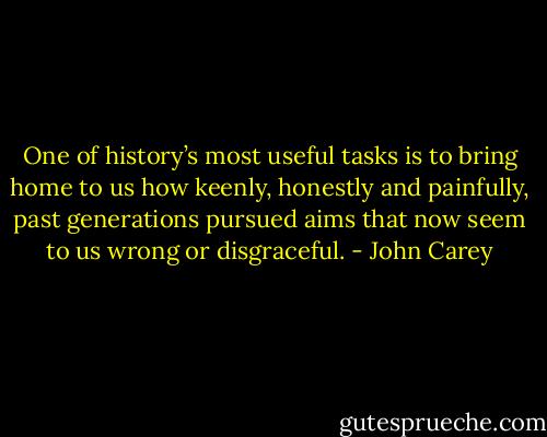 One of history’s most useful tasks is to bring home to us how keenly, honestly and painfully, past generations pursued aims that now seem to us wrong or disgraceful. - John Carey