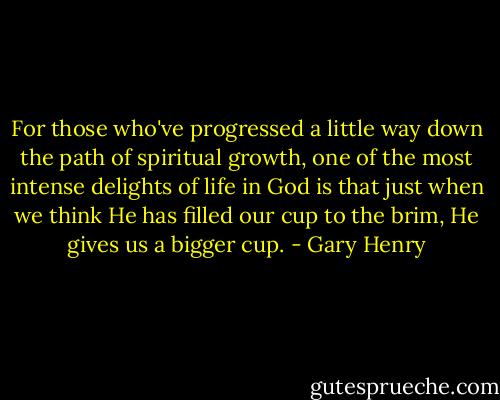For those who've progressed a little way down the path of spiritual growth, one of the most intense delights of life in God is that just when we think He has filled our cup to the brim, He gives us a bigger cup. - Gary Henry