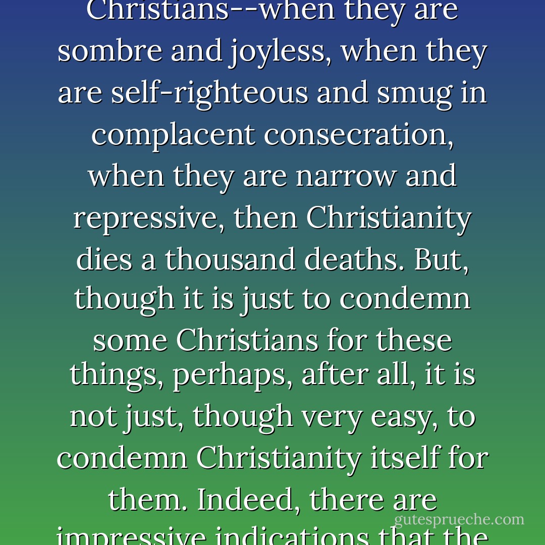 The best argument for Christianity is Christians: their joy, their certainty, their completeness. But the strongest argument against Christianity is also Christians--when they are sombre and joyless, when they are self-righteous and smug in complacent consecration, when they are narrow and repressive, then Christianity dies a thousand deaths. But, though it is just to condemn some Christians for these things, perhaps, after all, it is not just, though very easy, to condemn Christianity itself for them. Indeed, there are impressive indications that the positive quality of joy is in Christianity--and possibly nowhere else. If that were certain, it would be proof of a very high order - Sheldon Vanauken