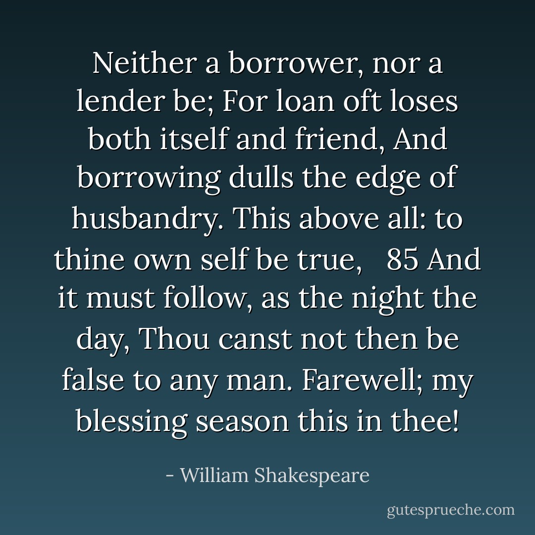 Neither a borrower, nor a lender be;<br />For loan oft loses both itself and friend,<br />And borrowing dulls the edge of husbandry.<br />This above all: to thine own self be true,   85<br />And it must follow, as the night the day,<br />Thou canst not then be false to any man.<br />Farewell; my blessing season this in thee! - William Shakespeare