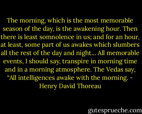 The morning, which is the most memorable season of the day, is the awakening hour. Then there is least somnolence in us; and for an hour, at least, some part of us awakes which slumbers all the rest of the day and night... All memorable events, I should say, transpire in morning time and in a morning atmosphere. The Vedas say, “All intelligences awake with the morning. - Henry David Thoreau