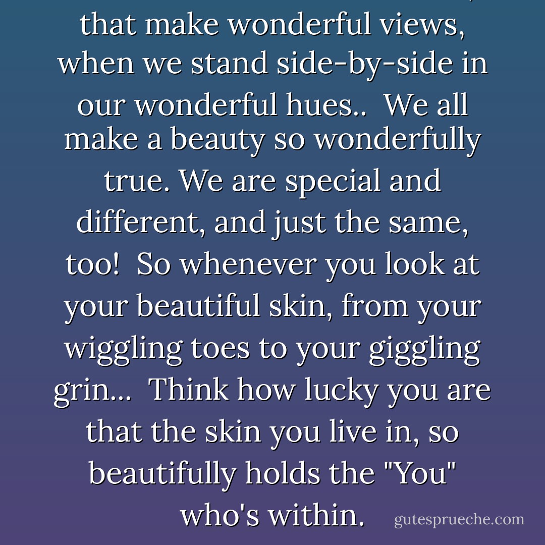 And like flowers in the fields, that make wonderful views, when we stand side-by-side in our wonderful hues..<br /><br />We all make a beauty so wonderfully true.<br />We are special and different, and just the same, too!<br /><br />So whenever you look at your beautiful skin, from your wiggling toes to your giggling grin...<br /><br />Think how lucky you are that the skin you live in, so beautifully holds the "You" who's within. - Michael Tyler
