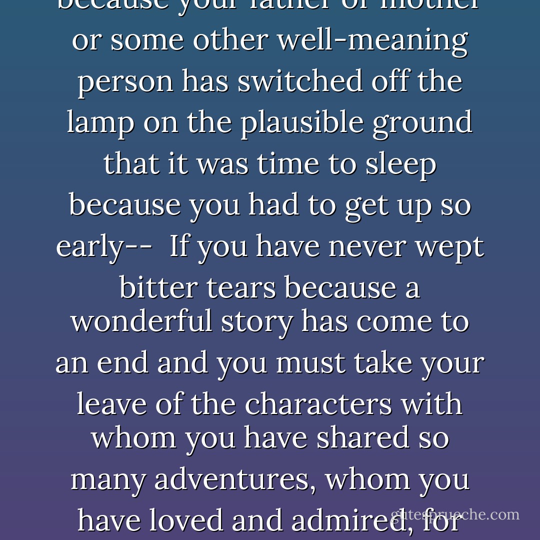 If you have never spent whole afternoons with burning ears and rumpled hair, forgetting the world around you over a book, forgetting cold and hunger--<br /><br />If you have never read secretly under the bedclothes with a flashlight, because your father or mother or some other well-meaning person has switched off the lamp on the plausible ground that it was time to sleep because you had to get up so early--<br /><br />If you have never wept bitter tears because a wonderful story has come to an end and you must take your leave of the characters with whom you have shared so many adventures, whom you have loved and admired, for whom you have hoped and feared, and without whose company life seems empty and meaningless--<br /><br />If such things have not been part of your own experience, you probably won't understand what Bastian did next. - Michael Ende