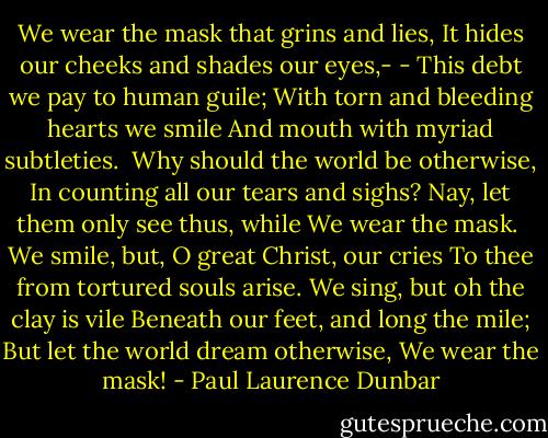 We wear the mask that grins and lies,<br />It hides our cheeks and shades our eyes,- -<br />This debt we pay to human guile;<br />With torn and bleeding hearts we smile<br />And mouth with myriad subtleties.<br /><br />Why should the world be otherwise,<br />In counting all our tears and sighs?<br />Nay, let them only see thus, while<br />We wear the mask.<br /><br />We smile, but, O great Christ, our cries<br />To thee from tortured souls arise.<br />We sing, but oh the clay is vile<br />Beneath our feet, and long the mile;<br />But let the world dream otherwise,<br />We wear the mask! - Paul Laurence Dunbar