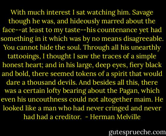 With much interest I sat watching him. Savage though he was, and hideously marred about the face--at least to my taste--his countenance yet had something in it which was by no means disagreeable. You cannot hide the soul. Through all his unearthly tattooings, I thought I saw the traces of a simple honest heart; and in his large, deep eyes, fiery black and bold, there seemed tokens of a spirit that would dare a thousand devils. And besides all this, there was a certain lofty bearing about the Pagan, which even his uncouthness could not altogether maim. He looked like a man who had never cringed and never had had a creditor.  - Herman Melville