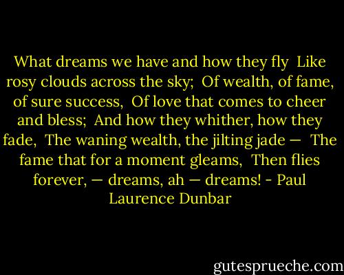 What dreams we have and how they fly <br />Like rosy clouds across the sky; <br />Of wealth, of fame, of sure success, <br />Of love that comes to cheer and bless; <br />And how they whither, how they fade, <br />The waning wealth, the jilting jade — <br />The fame that for a moment gleams, <br />Then flies forever, — dreams, ah — dreams! - Paul Laurence Dunbar