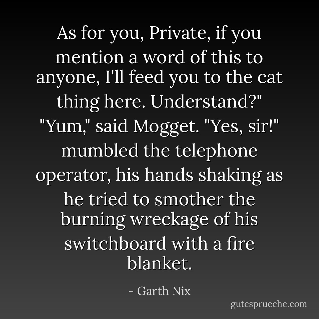 As for you, Private, if you mention a word of this to anyone, I'll feed you to the cat thing here. Understand?"<br />"Yum," said Mogget.<br />"Yes, sir!" mumbled the telephone operator, his hands shaking as he tried to smother the burning wreckage of his switchboard with a fire blanket. - Garth Nix