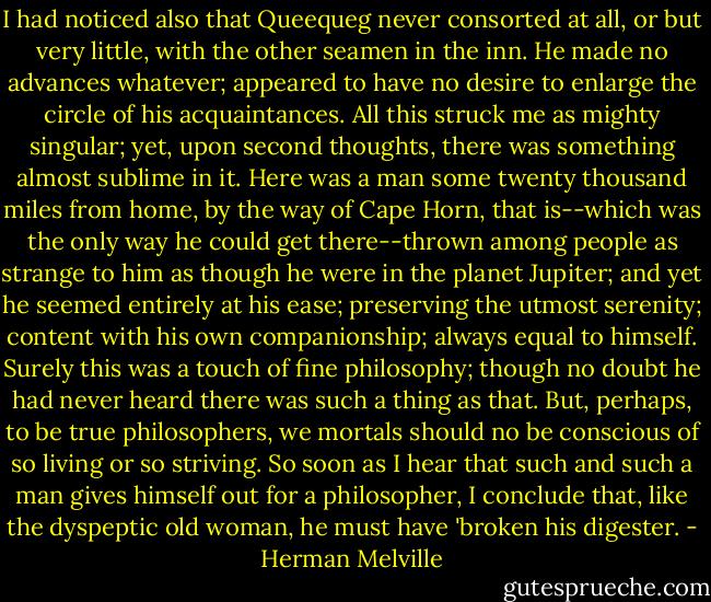 I had noticed also that Queequeg never consorted at all, or but very little, with the other seamen in the inn. He made no advances whatever; appeared to have no desire to enlarge the circle of his acquaintances. All this struck me as mighty singular; yet, upon second thoughts, there was something almost sublime in it. Here was a man some twenty thousand miles from home, by the way of Cape Horn, that is--which was the only way he could get there--thrown among people as strange to him as though he were in the planet Jupiter; and yet he seemed entirely at his ease; preserving the utmost serenity; content with his own companionship; always equal to himself. Surely this was a touch of fine philosophy; though no doubt he had never heard there was such a thing as that. But, perhaps, to be true philosophers, we mortals should no be conscious of so living or so striving. So soon as I hear that such and such a man gives himself out for a philosopher, I conclude that, like the dyspeptic old woman, he must have 'broken his digester. - Herman Melville