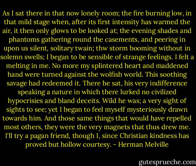 As I sat there in that now lonely room; the fire burning low, in that mild stage when, after its first intensity has warmed the air, it then only glows to be looked at; the evening shades and phantoms gathering round the casements, and peering in upon us silent, solitary twain; thw storm booming without in solemn swells; I began to be sensible of strange feelings. I felt a melting in me. No more my splintered heart and maddened hand were turned against the wolfish world. This soothing savage had redeemed it. There he sat, his very indifference speaking a nature in which there lurked no civilized hypocrisies and bland deceits. Wild he was; a very sight of sights to see; yet I began to feel myself mysteriously drawn towards him. And those same things that would have repelled most others, they were the very magnets that thus drew me. I'll try a pagan friend, though I, since Christian kindness has proved but hollow courtesy. - Herman Melville