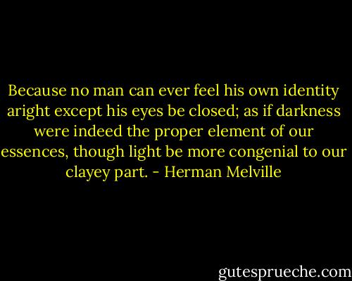 Because no man can ever feel his own identity aright except his eyes be closed; as if darkness were indeed the proper element of our essences, though light be more congenial to our clayey part. - Herman Melville